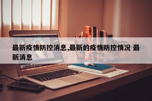 最新疫情防控消息,最新的疫情防控情况 最新消息
