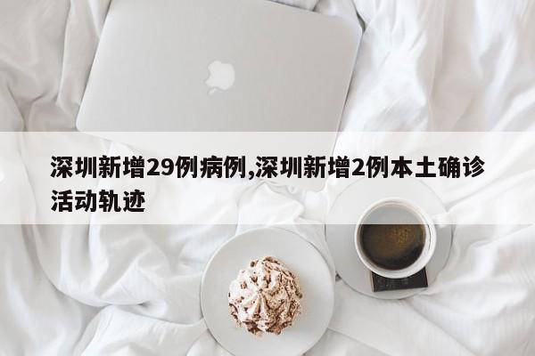 深圳新增29例病例,深圳新增2例本土确诊活动轨迹