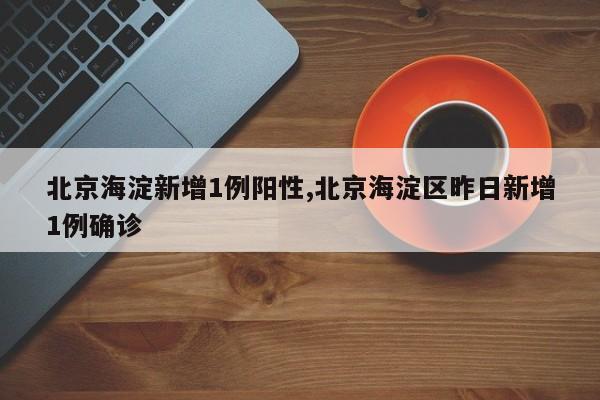 北京海淀新增1例阳性,北京海淀区昨日新增1例确诊