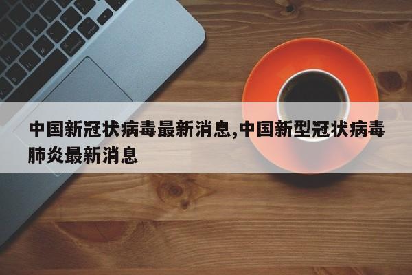 中国新冠状病毒最新消息,中国新型冠状病毒肺炎最新消息