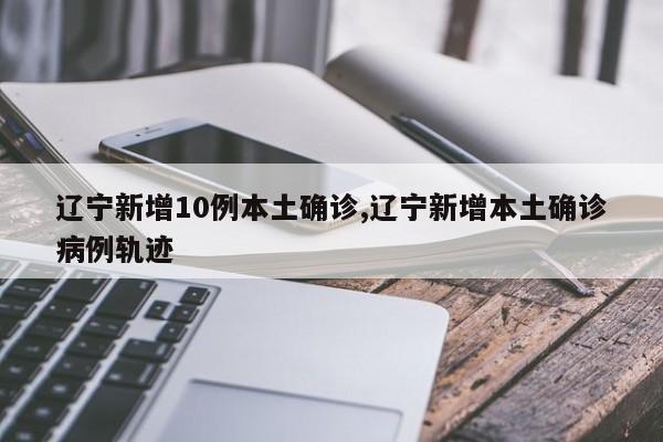 辽宁新增10例本土确诊,辽宁新增本土确诊病例轨迹