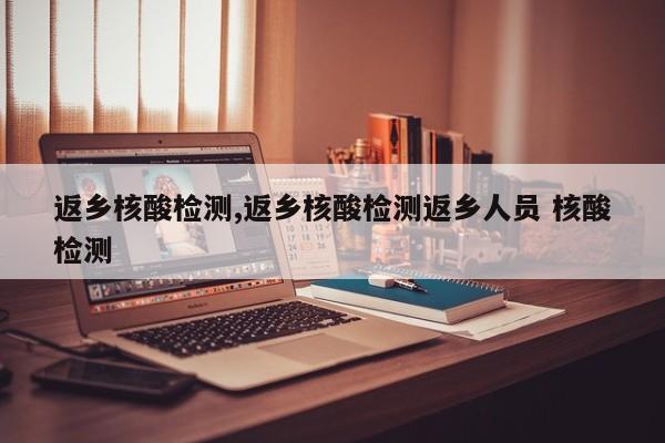 返乡核酸检测,返乡核酸检测返乡人员 核酸检测