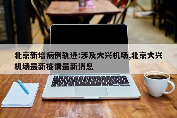 北京新增病例轨迹:涉及大兴机场,北京大兴机场最新疫情最新消息
