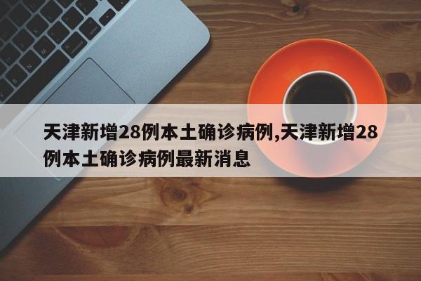 天津新增28例本土确诊病例,天津新增28例本土确诊病例最新消息