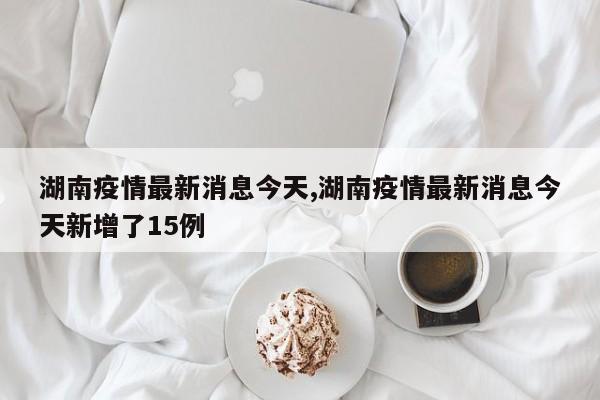 湖南疫情最新消息今天,湖南疫情最新消息今天新增了15例