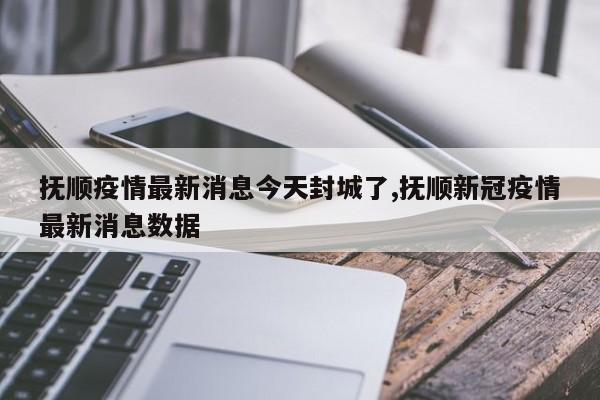 抚顺疫情最新消息今天封城了,抚顺新冠疫情最新消息数据
